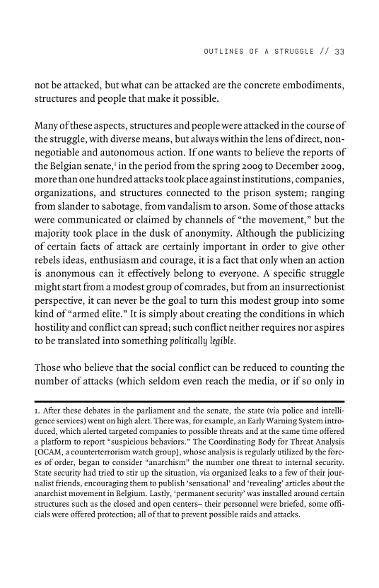OUTLINES OF A STRUGGLE // 99

not be attacked, but what can be attacked are the concrete embodiments,
structures and people that make it possible.

‘Many of these aspects, structures and people were attacked in the course of
the struggle, with diverse means, but always within the lens of direct, non-
negotiable and autonomous action. If one wants to believe the reports of
the Belgian senate,’ in the period from the spring 2009 to December 2009,
more than one hundred attacks took place against institutions, companies,
organizations, and structures connected to the prison system; ranging
from slander to sabotage, from vandalism to arson. Some of those attacks
were communicated or claimed by channels of “the movement,” but the
majority took place in the dusk of anonymity. Although the publicizing
of certain facts of attack are certainly important in order to give other
rebels ideas, enthusiasm and courage, it is a fact that only when an action
is anonymous can it effectively belong to everyone. A specific struggle
‘might start from a modest group of comrades, but from an insurrectionist
perspective, it can never be the goal to turn this modest group into some
kind of “armed elite.” Itis simply about creating the conditions in which
hostility and conflict can spread; such conflict neither requires nor aspires
to be translated into something politically legible.

 

Those who believe that the social conflict can be reduced to counting the
number of attacks (which seldom even reach the media, or if so only in

 

1. After these debates in the parliament and the senate, the state (via police and intell-
‘gence services) went on high alert. There was, for example, an Early Warning System intro-
duced, which alerted targeted companies to possible threats and at the same time offered
a platform to report “suspicious behaviors.” The Coordinating Body for Threat Analysis
[OCAM, a counterterrorism watch group], whose analysis is regularly utilized by the fore-
es of order, began to consider “anarchism” the number one threat to internal security.
State security had tried to stir up the situation, via organized leaks to a few of their jour-
nalist friends, encouraging them to publish ‘sensational’ and ‘revealing’ articles about the
anarchist movement in Belgium. Lastly, ‘permanent security’ was installed around certain
structures such as the closed and open centers~ their personnel were briefed, some offi-
cials were offered protection; all ofthat to prevent possible raids and attacks,

 
